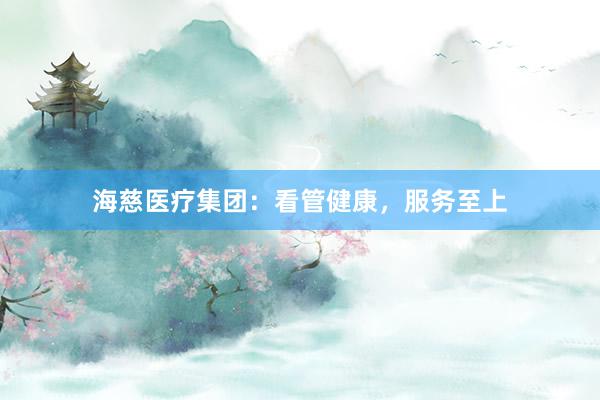 海慈医疗集团:看管健康,服务至上