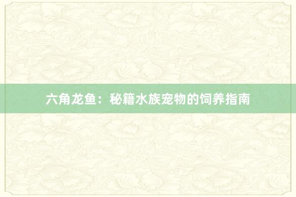 六角龙鱼:秘籍水族宠物的饲养指南